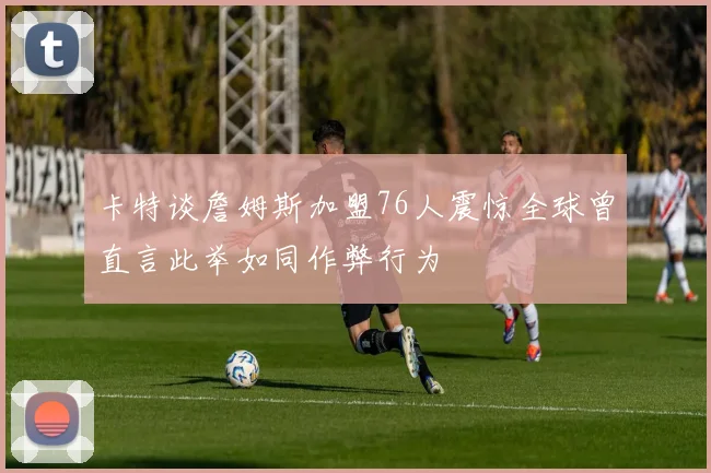 卡特谈詹姆斯加盟76人震惊全球曾直言此举如同作弊行为