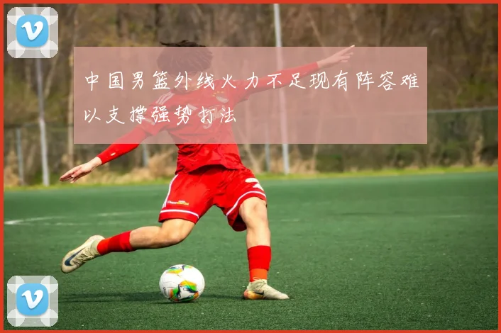 中国男篮外线火力不足现有阵容难以支撑强势打法