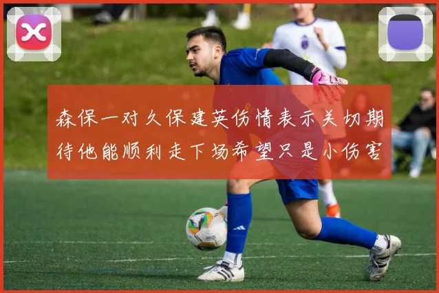 森保一对久保建英伤情表示关切期待他能顺利走下场希望只是小伤害