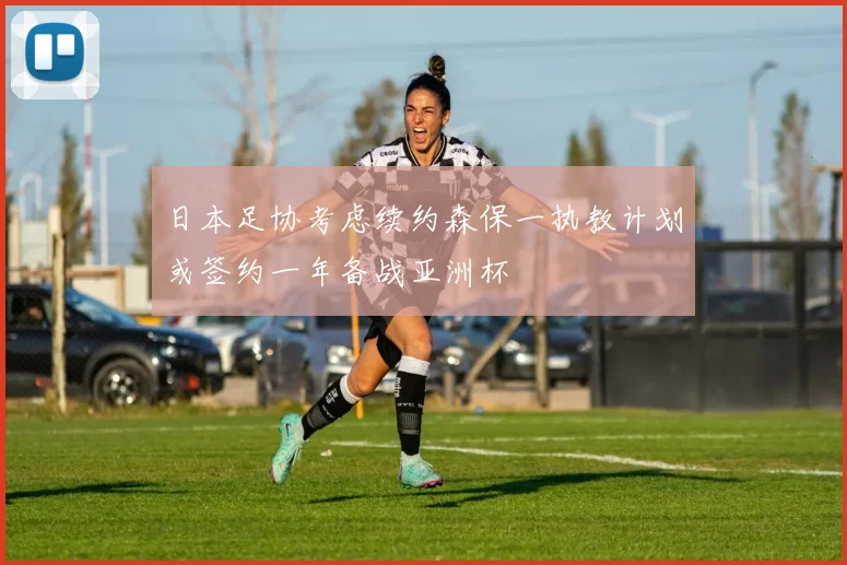 日本足协考虑续约森保一执教计划或签约一年备战亚洲杯