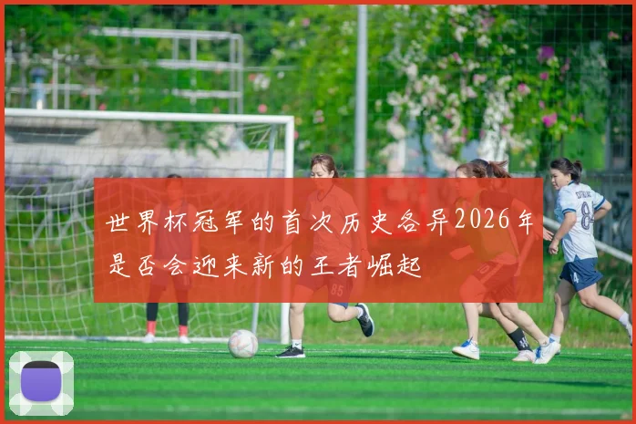 世界杯冠军的首次历史各异2026年是否会迎来新的王者崛起