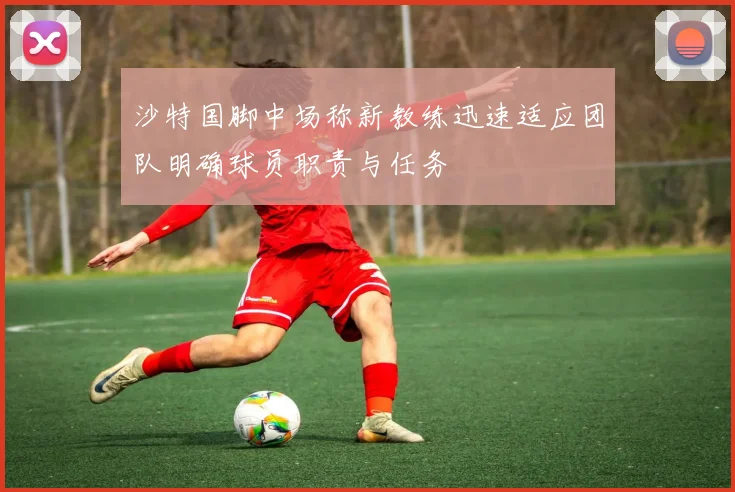 沙特国脚中场称新教练迅速适应团队明确球员职责与任务