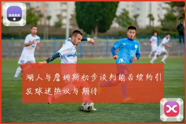 湖人与詹姆斯初步谈判能否续约引发球迷热议与期待