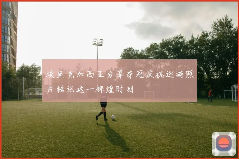 埃里克加西亚分享夺冠庆祝巡游照片铭记这一辉煌时刻