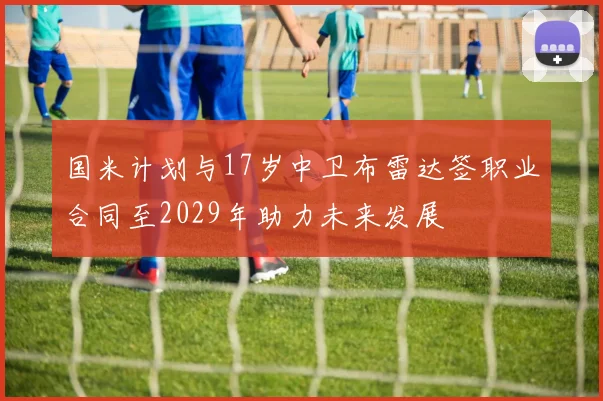 国米计划与17岁中卫布雷达签职业合同至2029年助力未来发展