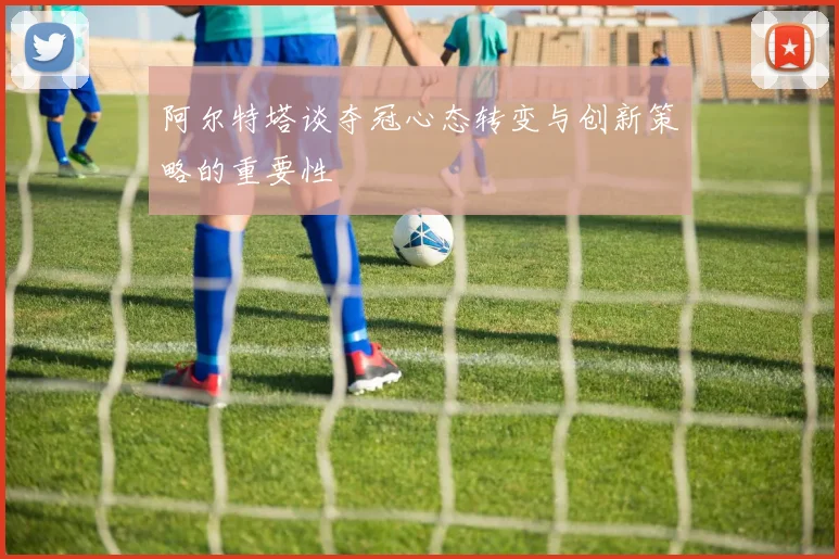 阿尔特塔谈夺冠心态转变与创新策略的重要性
