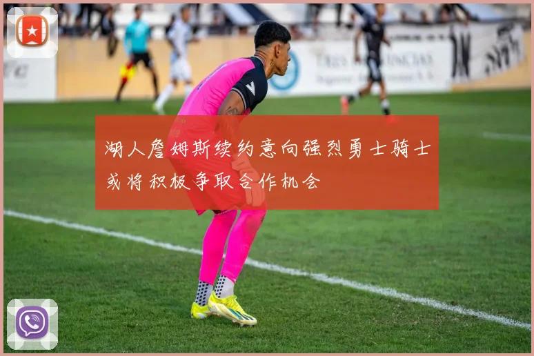 湖人詹姆斯续约意向强烈勇士骑士或将积极争取合作机会