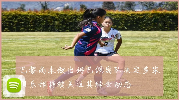 巴黎尚未做出姆巴佩离队决定多家俱乐部持续关注其转会动态