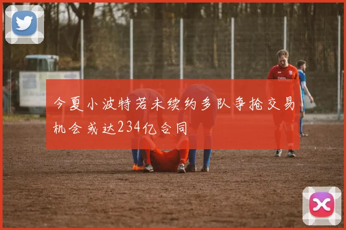 今夏小波特若未续约多队争抢交易机会或达234亿合同