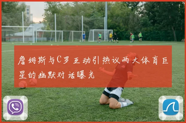 詹姆斯与C罗互动引热议两大体育巨星的幽默对话曝光