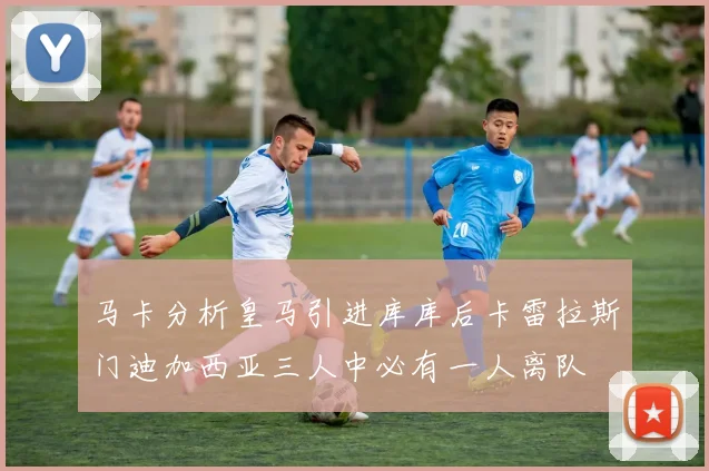 马卡分析皇马引进库库后卡雷拉斯门迪加西亚三人中必有一人离队