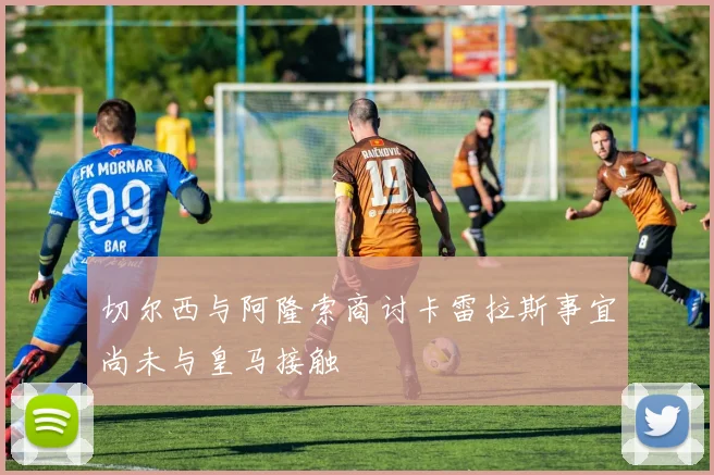 切尔西与阿隆索商讨卡雷拉斯事宜尚未与皇马接触