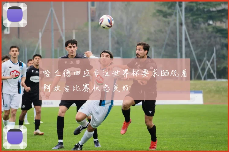 哈兰德回应专注世界杯要求晒观看阿坎吉比赛状态良好