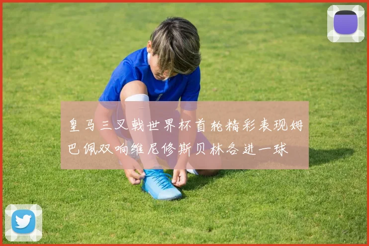 皇马三叉戟世界杯首轮精彩表现姆巴佩双响维尼修斯贝林各进一球