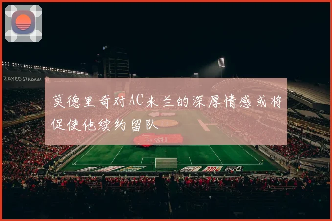莫德里奇对AC米兰的深厚情感或将促使他续约留队