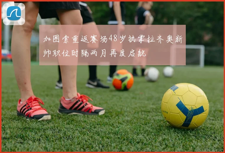 加图索重返赛场48岁执掌拉齐奥新帅职位时隔两月再度启航