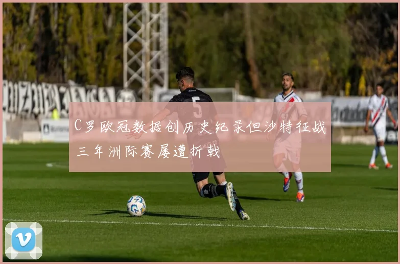 C罗欧冠数据创历史纪录但沙特征战三年洲际赛屡遭折戟