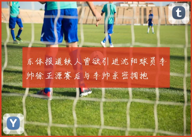东体报道铁人曾欲引进沈阳球员李帅徐正源赛后与李帅亲密拥抱
