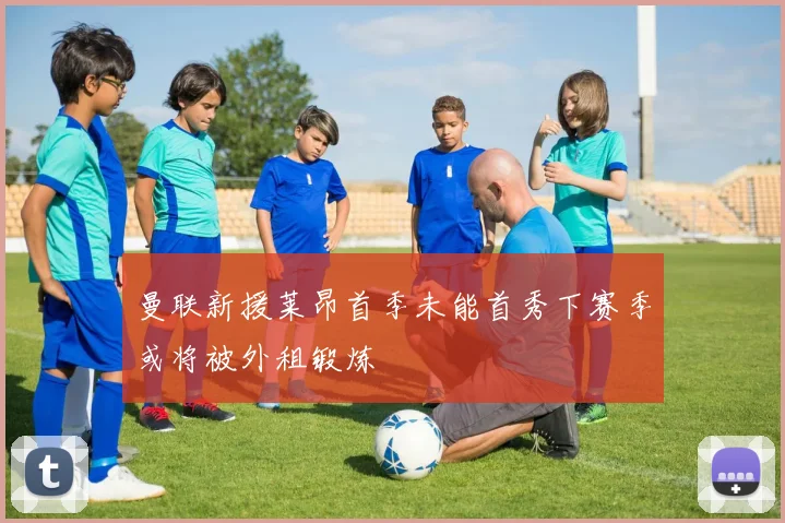曼联新援莱昂首季未能首秀下赛季或将被外租锻炼