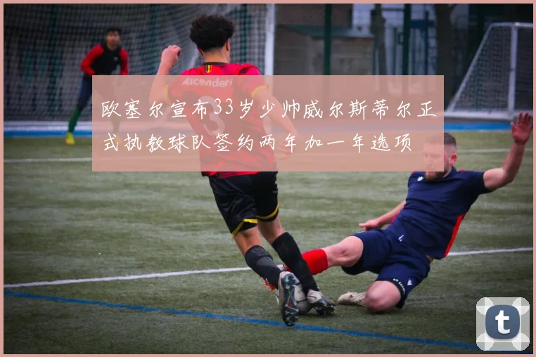欧塞尔宣布33岁少帅威尔斯蒂尔正式执教球队签约两年加一年选项