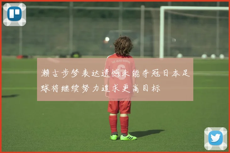 濑古步梦表达遗憾未能夺冠日本足球将继续努力追求更高目标