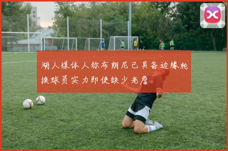 湖人媒体人称布朗尼已具备边缘轮换球员实力即使缺少老詹