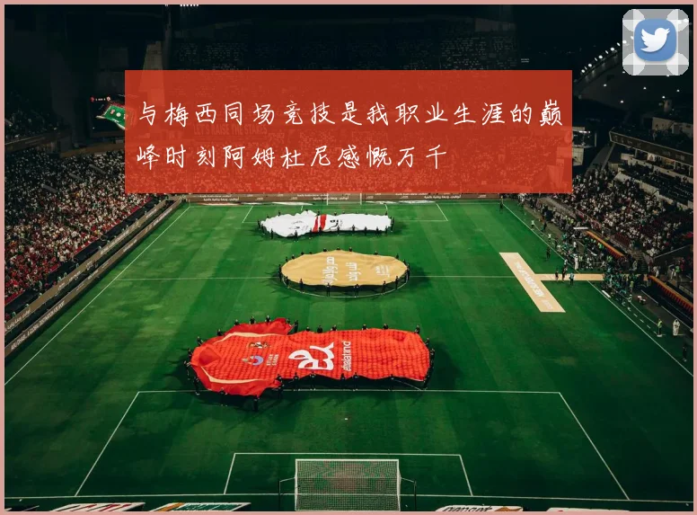 与梅西同场竞技是我职业生涯的巅峰时刻阿姆杜尼感慨万千