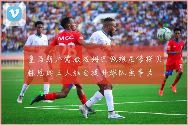 皇马新帅需激活姆巴佩维尼修斯贝林厄姆三人组合提升球队竞争力