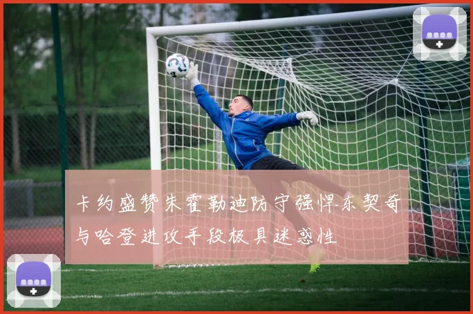 卡约盛赞朱霍勒迪防守强悍东契奇与哈登进攻手段极具迷惑性