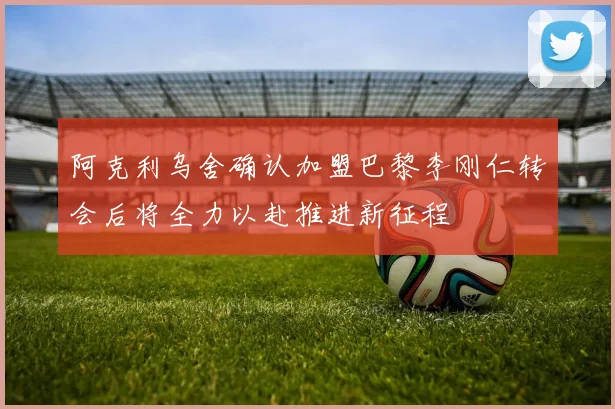 阿克利乌舍确认加盟巴黎李刚仁转会后将全力以赴推进新征程