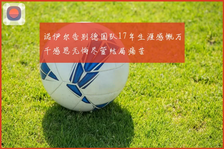 诺伊尔告别德国队17年生涯感慨万千感恩无悔尽管结局痛苦