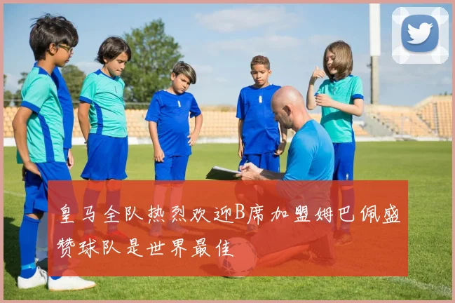皇马全队热烈欢迎B席加盟姆巴佩盛赞球队是世界最佳