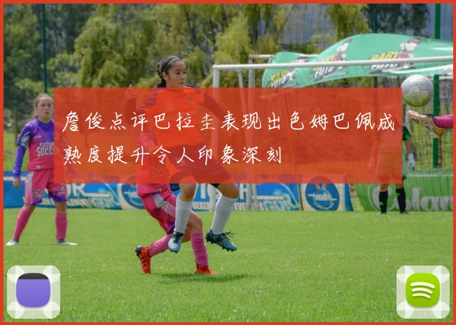 詹俊点评巴拉圭表现出色姆巴佩成熟度提升令人印象深刻