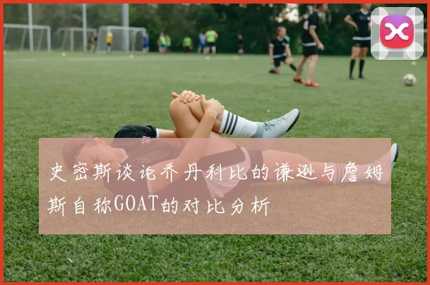 史密斯谈论乔丹科比的谦逊与詹姆斯自称GOAT的对比分析