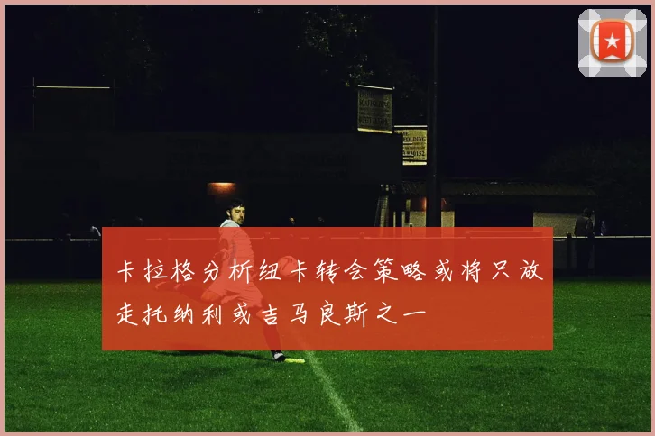 卡拉格分析纽卡转会策略或将只放走托纳利或吉马良斯之一
