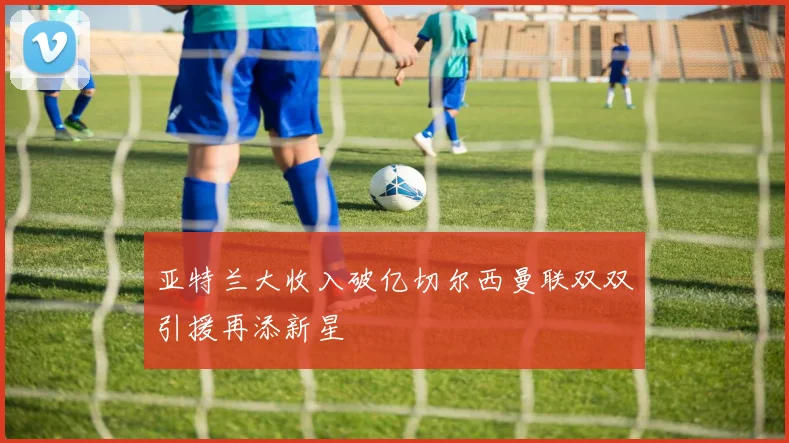 亚特兰大收入破亿切尔西曼联双双引援再添新星