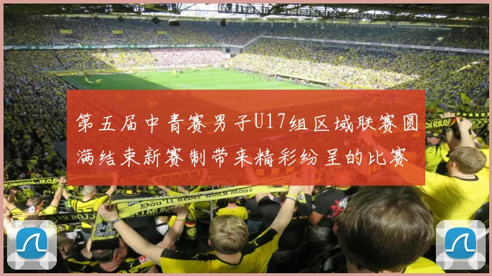 第五届中青赛男子U17组区域联赛圆满结束新赛制带来精彩纷呈的比赛体验